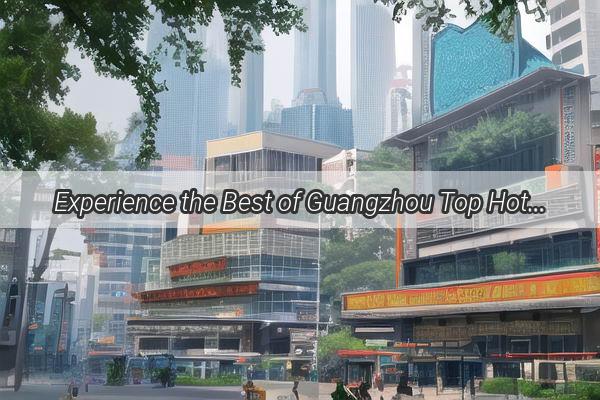 Experience the Best of Guangzhou Top Hotel Near the Citys MustVisit Spots